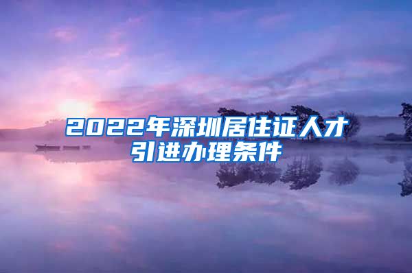 2022年深圳居住证人才引进办理条件