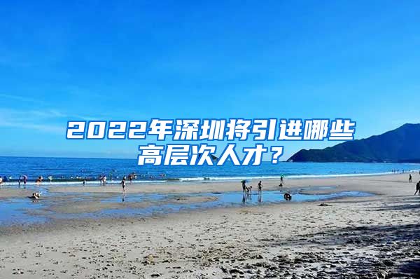 2022年深圳将引进哪些高层次人才？