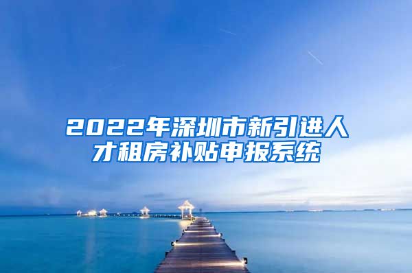 2022年深圳市新引进人才租房补贴申报系统