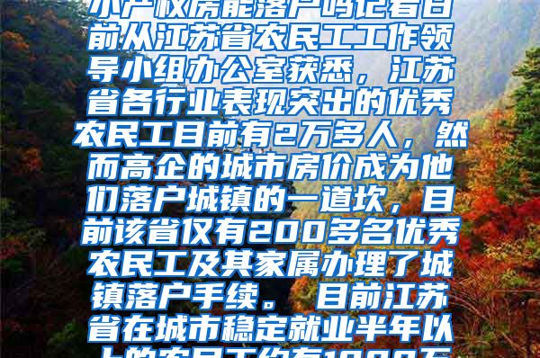 江苏2万多优秀农民工仅1%落户城镇2020-12-26 05：08来源：深圳小产权房能落户吗记者日前从江苏省农民工工作领导小组办公室获悉，江苏省各行业表现突出的优秀农民工目前有2万多人，然而高企的城市房价成为他们落户城镇的一道坎，目前该省仅有200多名优秀农民工及其家属办理了城镇落户手续。　　目前江苏省在城市稳定就业半年以上的农民工约有1000万人，早在2008年，该省就出台意见，允许在各行各业表