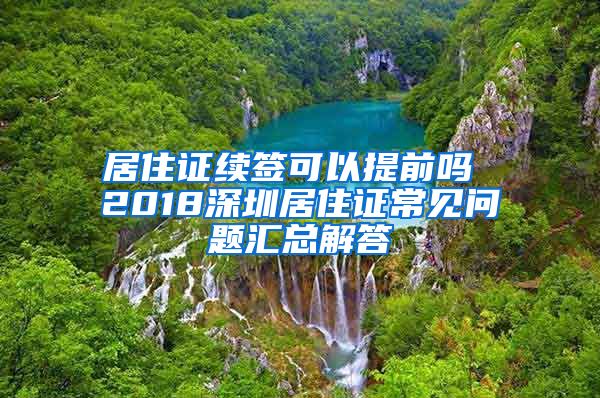 居住证续签可以提前吗 2018深圳居住证常见问题汇总解答