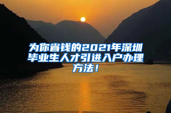 为你省钱的2021年深圳毕业生人才引进入户办理方法！