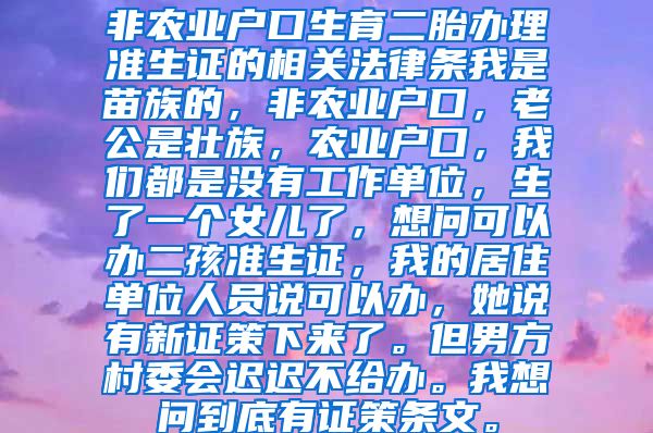 非农业户口生育二胎办理准生证的相关法律条我是苗族的，非农业户口，老公是壮族，农业户口，我们都是没有工作单位，生了一个女儿了，想问可以办二孩准生证，我的居住单位人员说可以办，她说有新证策下来了。但男方村委会迟迟不给办。我想问到底有证策条文。