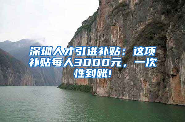 深圳人才引进补贴：这项补贴每人3000元，一次性到账!