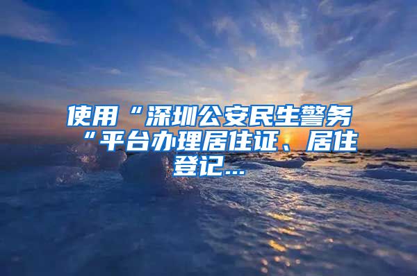 使用“深圳公安民生警务“平台办理居住证、居住登记...