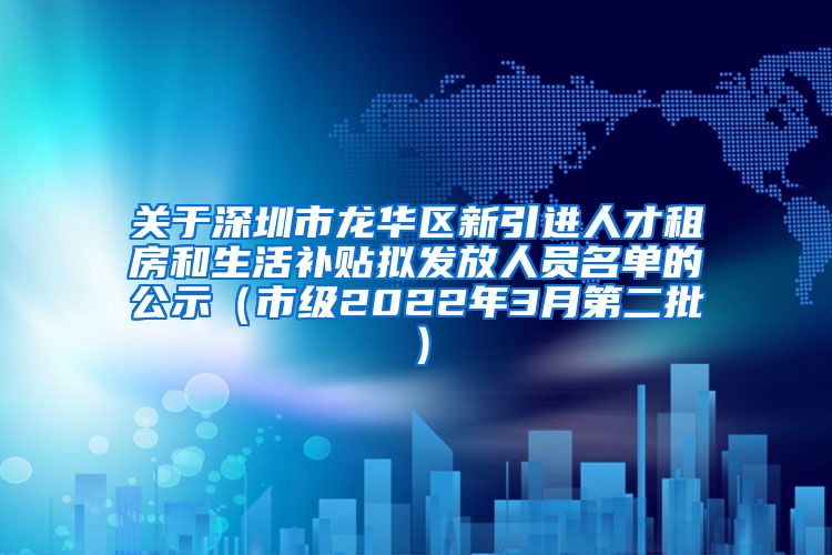 关于深圳市龙华区新引进人才租房和生活补贴拟发放人员名单的公示（市级2022年3月第二批）