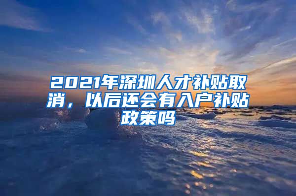 2021年深圳人才补贴取消，以后还会有入户补贴政策吗