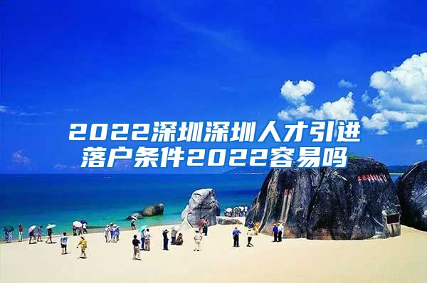 2022深圳深圳人才引进落户条件2022容易吗