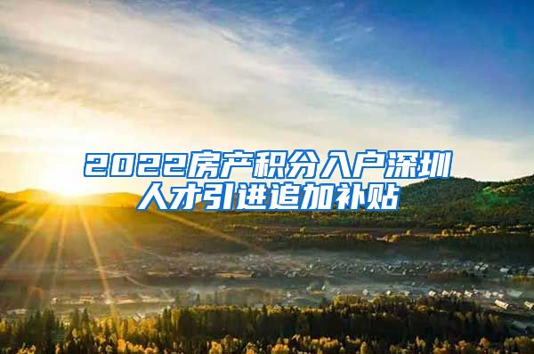 2022房产积分入户深圳人才引进追加补贴