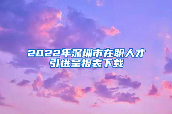 2022年深圳市在职人才引进呈报表下载