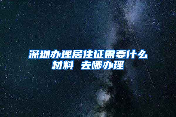 深圳办理居住证需要什么材料 去哪办理