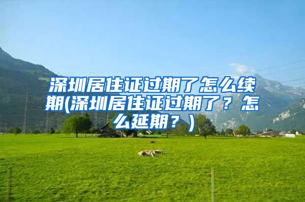 深圳居住证过期了怎么续期(深圳居住证过期了？怎么延期？)