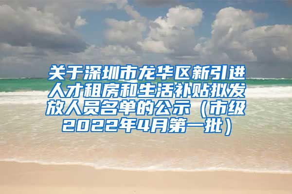 关于深圳市龙华区新引进人才租房和生活补贴拟发放人员名单的公示（市级2022年4月第一批）