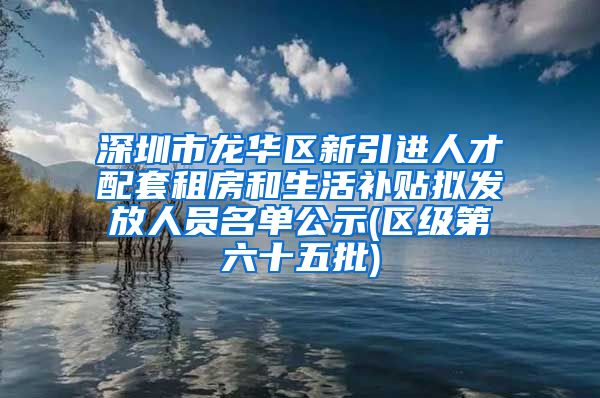 深圳市龙华区新引进人才配套租房和生活补贴拟发放人员名单公示(区级第六十五批)