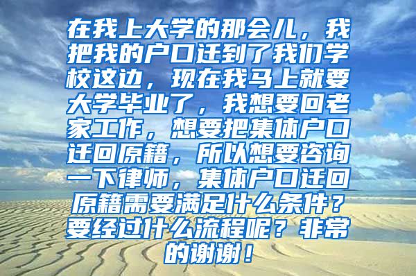 在我上大学的那会儿，我把我的户口迁到了我们学校这边，现在我马上就要大学毕业了，我想要回老家工作，想要把集体户口迁回原籍，所以想要咨询一下律师，集体户口迁回原籍需要满足什么条件？要经过什么流程呢？非常的谢谢！