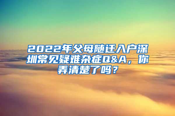 2022年父母随迁入户深圳常见疑难杂症Q&A，你弄清楚了吗？