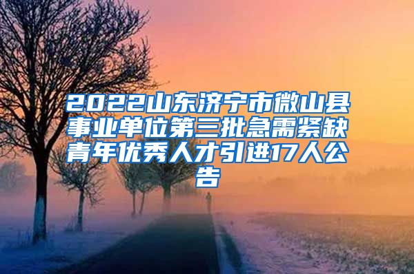 2022山东济宁市微山县事业单位第三批急需紧缺青年优秀人才引进17人公告