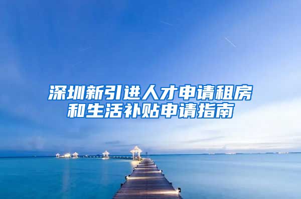 深圳新引进人才申请租房和生活补贴申请指南