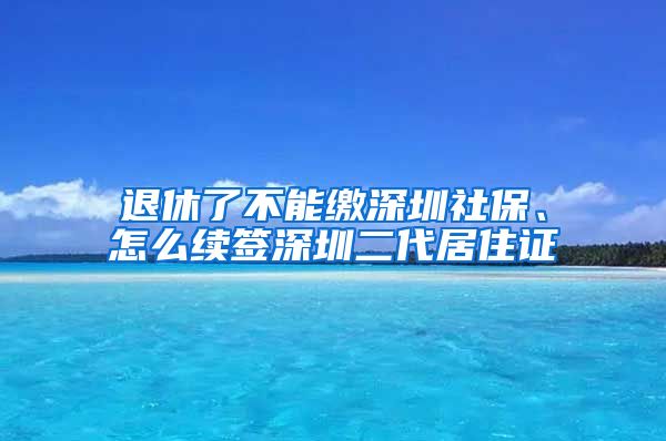 退休了不能缴深圳社保、怎么续签深圳二代居住证