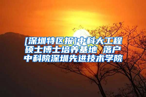 [深圳特区报]中科大工程硕士博士培养基地 落户中科院深圳先进技术学院