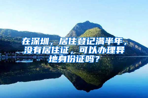 在深圳，居住登记满半年，没有居住证，可以办理异地身份证吗？