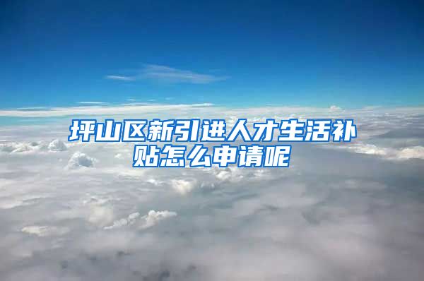 坪山区新引进人才生活补贴怎么申请呢