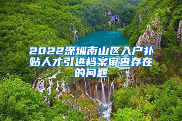 2022深圳南山区入户补贴人才引进档案审查存在的问题