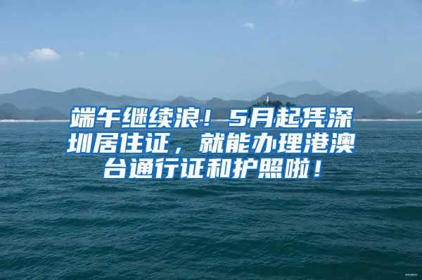 端午继续浪！5月起凭深圳居住证，就能办理港澳台通行证和护照啦！