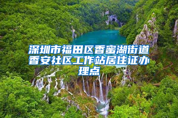 深圳市福田区香蜜湖街道香安社区工作站居住证办理点