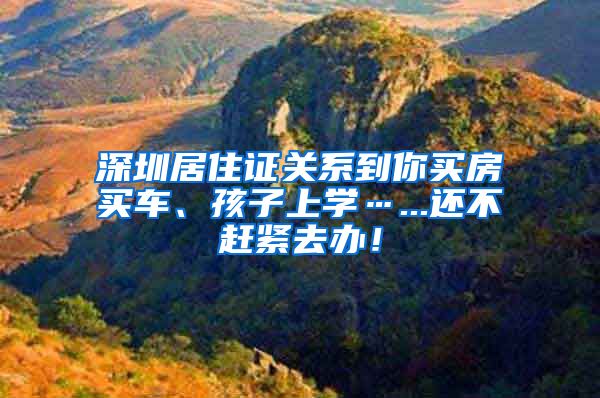 深圳居住证关系到你买房买车、孩子上学…...还不赶紧去办！