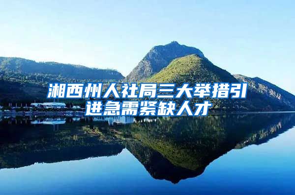 湘西州人社局三大举措引进急需紧缺人才