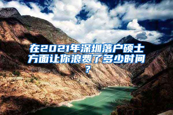 在2021年深圳落户硕士方面让你浪费了多少时间？