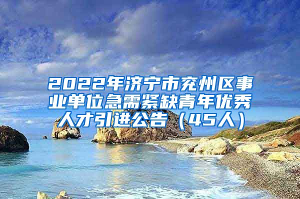 2022年济宁市兖州区事业单位急需紧缺青年优秀人才引进公告（45人）