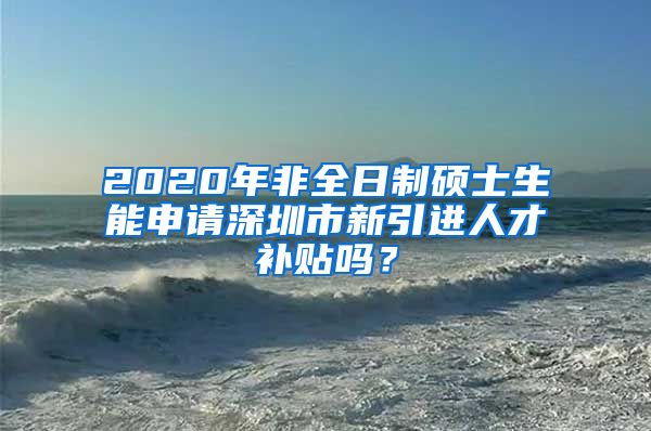 2020年非全日制硕士生能申请深圳市新引进人才补贴吗？