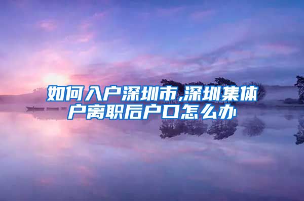 如何入户深圳市,深圳集体户离职后户口怎么办