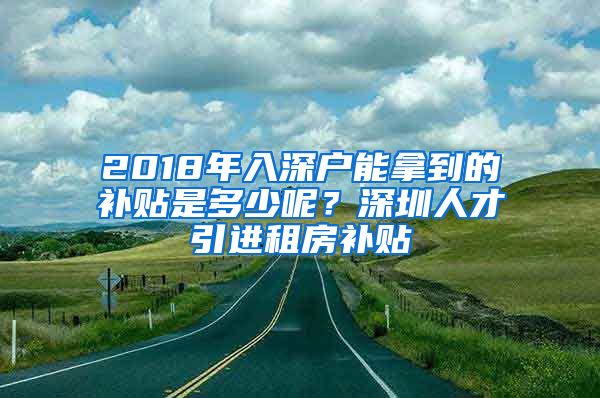 2018年入深户能拿到的补贴是多少呢？深圳人才引进租房补贴