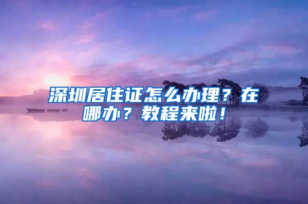 深圳居住证怎么办理？在哪办？教程来啦！