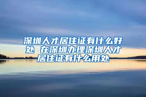 深圳人才居住证有什么好处 在深圳办理深圳人才居住证有什么用处