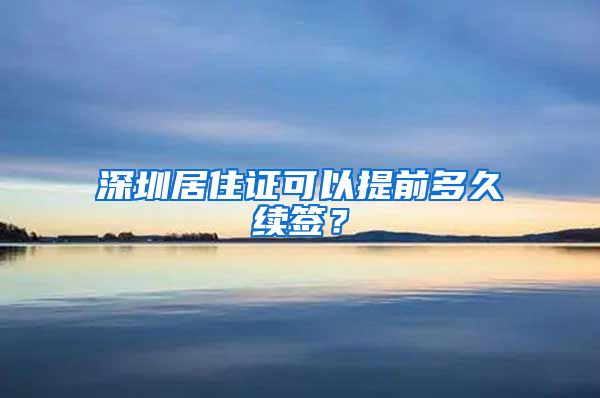 深圳居住证可以提前多久续签？