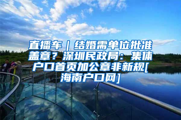 直播车｜结婚需单位批准盖章？深圳民政局：集体户口首页加公章非新规[海南户口网]