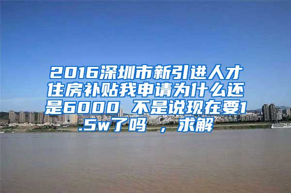 2016深圳市新引进人才住房补贴我申请为什么还是6000 不是说现在要1.5w了吗 ，求解