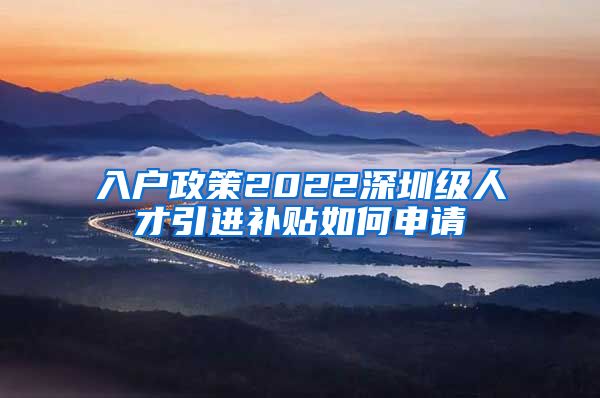 入户政策2022深圳级人才引进补贴如何申请