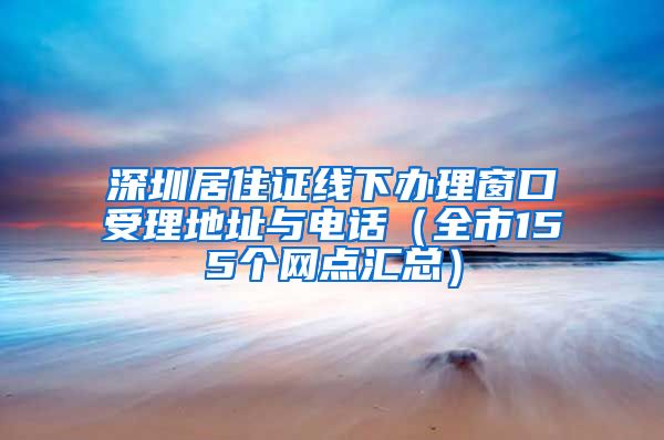 深圳居住证线下办理窗口受理地址与电话（全市155个网点汇总）