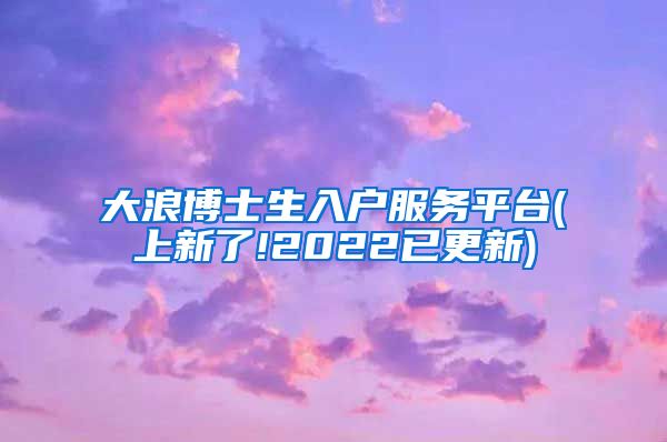 大浪博士生入户服务平台(上新了!2022已更新)