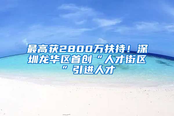 最高获2800万扶持！深圳龙华区首创“人才街区”引进人才