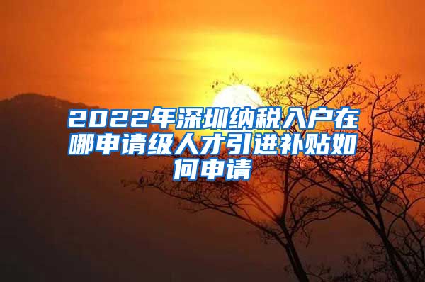 2022年深圳纳税入户在哪申请级人才引进补贴如何申请