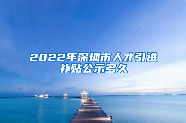 2022年深圳市人才引进补贴公示多久