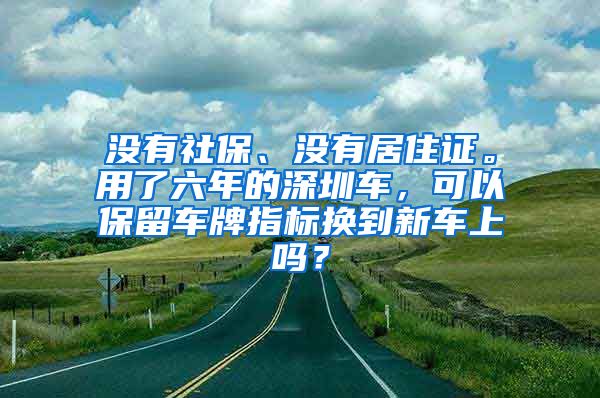 没有社保、没有居住证。用了六年的深圳车，可以保留车牌指标换到新车上吗？