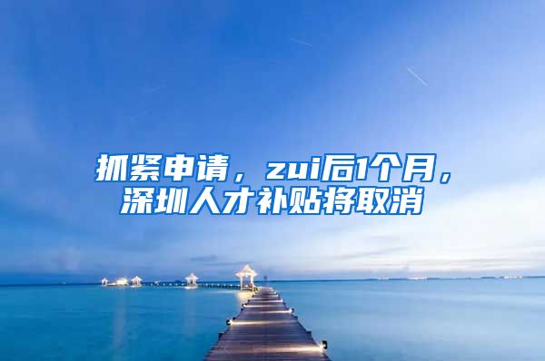 抓紧申请，zui后1个月，深圳人才补贴将取消