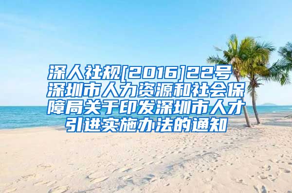 深人社规[2016]22号 深圳市人力资源和社会保障局关于印发深圳市人才引进实施办法的通知